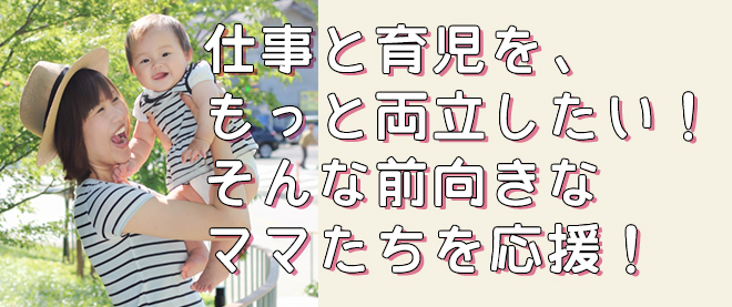仕事と育児を、もっと両立したい！そんな前向きなママたちを応援！